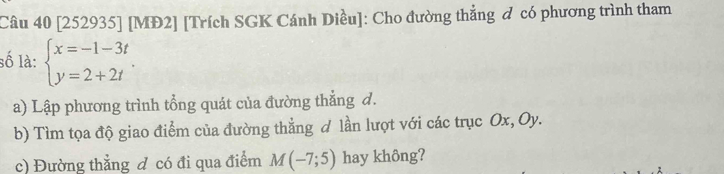 [252935] [MĐ2] [Trích SGK Cánh Diều]: Cho đường thắng đ có phương trình tham 
số là: beginarrayl x=-1-3t y=2+2tendarray.. 
a) Lập phương trình tổng quát của đường thẳng d. 
b) Tìm tọa độ giao điểm của đường thẳng d lần lượt với các trục Ox, Oy. 
c) Đường thẳng đ có đi qua điểm M(-7;5) hay không?