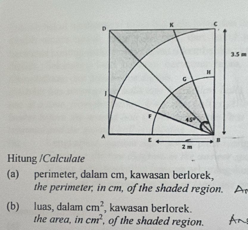 Hitung /Calculate
(a) perimeter, dalam cm, kawasan berlorek,
the perimeter, in cm, of the shaded region.
(b) luas, dalam cm^2 , kawasan berlorek.
the area, in cm^2 , of the shaded region.