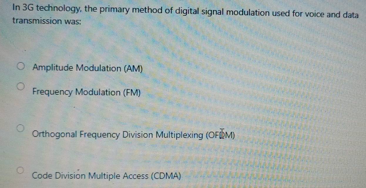 In 3G technology, the primary method of digital signal modulation used for voice and data
transmission was:
Amplitude Modulation (AM)
Frequency Modulation (FM)
Orthogonal Frequency Division Multiplexing (OFÖM)
Code Division Multiple Access (CDMA)