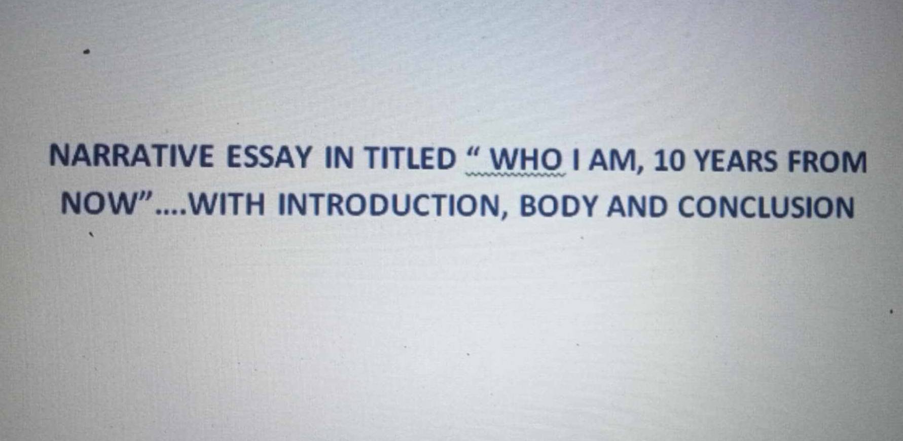 NARRATIVE ESSAY IN TITLED “ WHO I AM, 10 YEARS FROM 
NOW"....WITH INTRODUCTION, BODY AND CONCLUSION