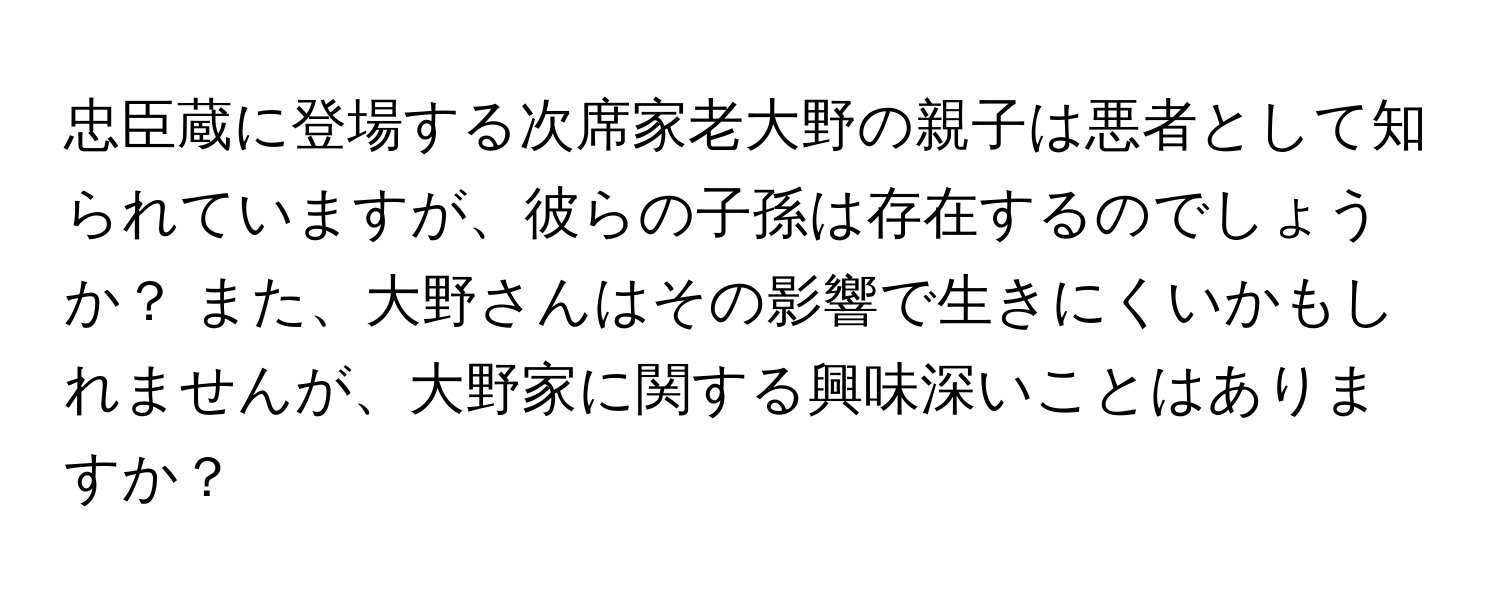 忠臣蔵に登場する次席家老大野の親子は悪者として知られていますが、彼らの子孫は存在するのでしょうか？ また、大野さんはその影響で生きにくいかもしれませんが、大野家に関する興味深いことはありますか？