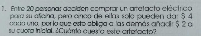 Entre 20 personas deciden comprar un artefacto eléctrico 
para su oficina, pero cinco de ellas solo pueden dar $ 4
cada uno, por lo que esto obliga a las demás añadir $ 2 a 
su cuota inicial. ¿Cuánto cuesta este artefacto?