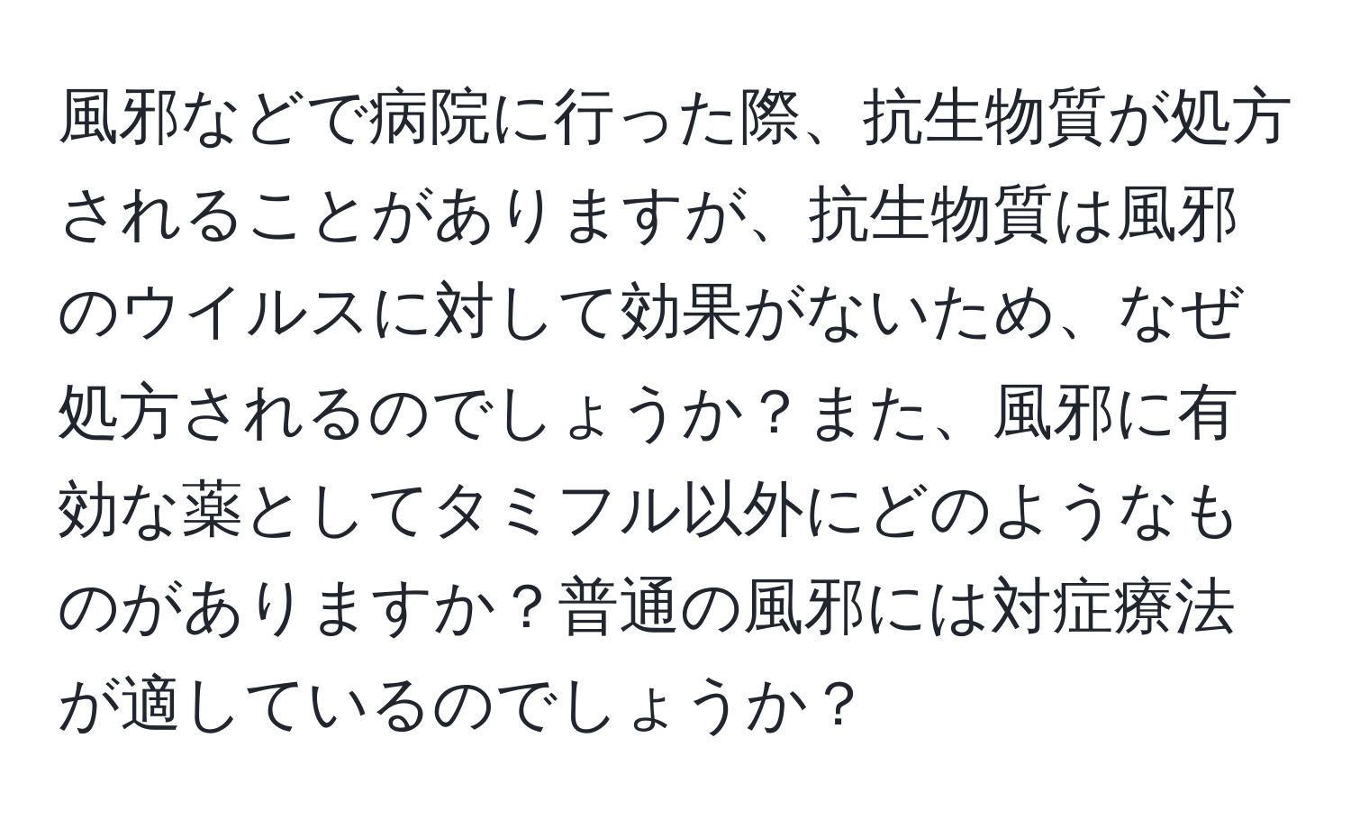 風邪などで病院に行った際、抗生物質が処方されることがありますが、抗生物質は風邪のウイルスに対して効果がないため、なぜ処方されるのでしょうか？また、風邪に有効な薬としてタミフル以外にどのようなものがありますか？普通の風邪には対症療法が適しているのでしょうか？