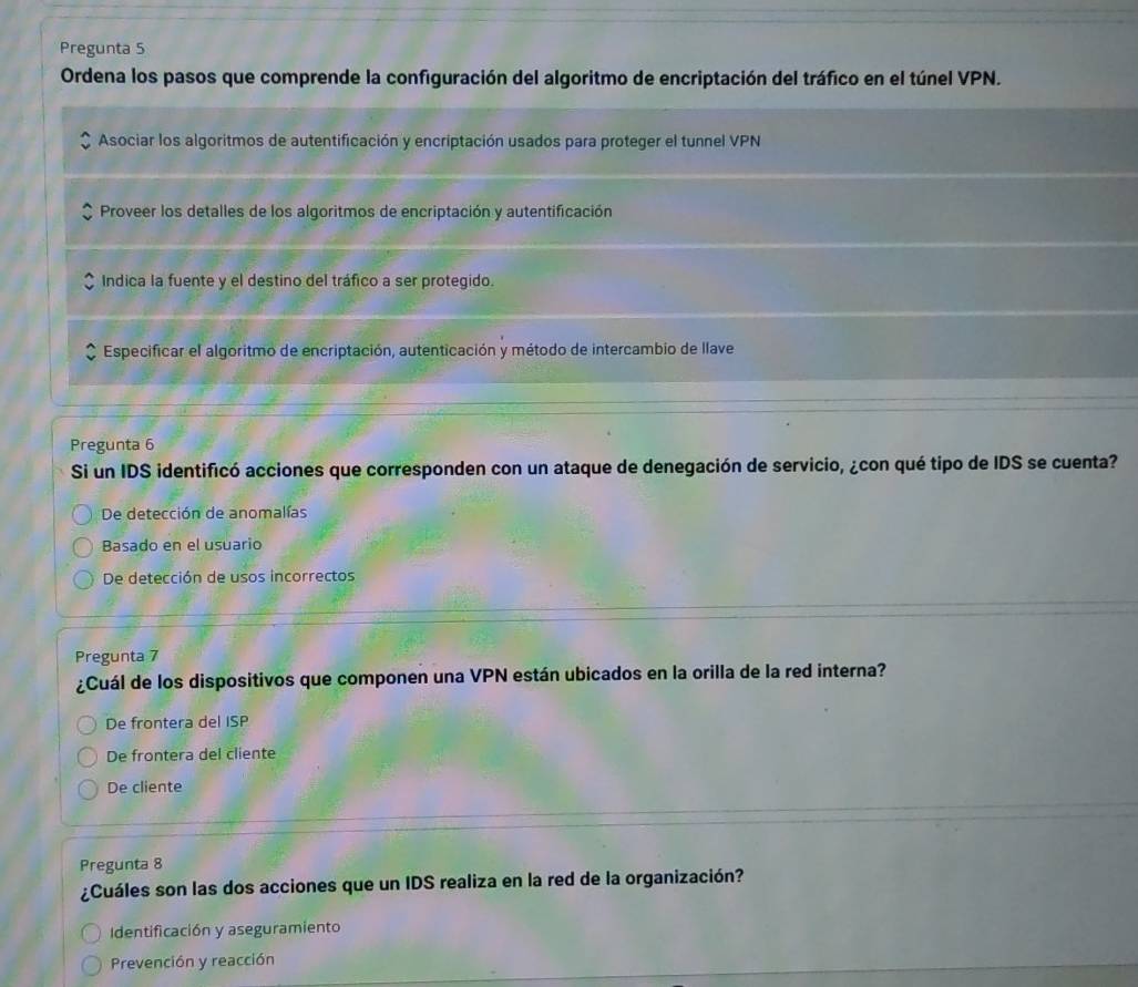 Pregunta 5
Ordena los pasos que comprende la configuración del algoritmo de encriptación del tráfico en el túnel VPN.
Asociar los algoritmos de autentificación y encriptación usados para proteger el tunnel VPN
Proveer los detalles de los algoritmos de encriptación y autentificación
Indica la fuente y el destino del tráfico a ser protegido.
Especificar el algoritmo de encriptación, autenticación y método de intercambio de llave
Pregunta 6
Si un IDS identificó acciones que corresponden con un ataque de denegación de servicio, ¿con qué tipo de IDS se cuenta?
De detección de anomalías
Basado en el usuario
De detección de usos incorrectos
Pregunta 7
¿Cuál de los dispositivos que componen una VPN están ubicados en la orilla de la red interna?
De frontera del ISP
De frontera del cliente
De cliente
Pregunta 8
¿Cuáles son las dos acciones que un IDS realiza en la red de la organización?
Identificación y aseguramiento
Prevención y reacción