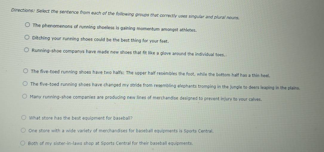 Directions: Select the sentence from each of the following groups that correctly uses singular and plural nouns.
The phenomenons of running shoeless is gaining momentum amongst athletes.
Ditching your running shoes could be the best thing for your feet.
Running-shoe companys have made new shoes that fit like a glove around the individual toes.
The five-toed running shoes have two halfs: The upper half resembles the foot, while the bottom half has a thin heel.
The five-toed running shoes have changed my stride from resembling elephants tromping in the jungle to deers leaping in the plains.
Many running-shoe companies are producing new lines of merchandise designed to prevent injury to your calves.
What store has the best equipment for baseball?
One store with a wide variety of merchandises for baseball equipments is Sports Central.
Both of my sister-in-laws shop at Sports Central for their baseball equipments.