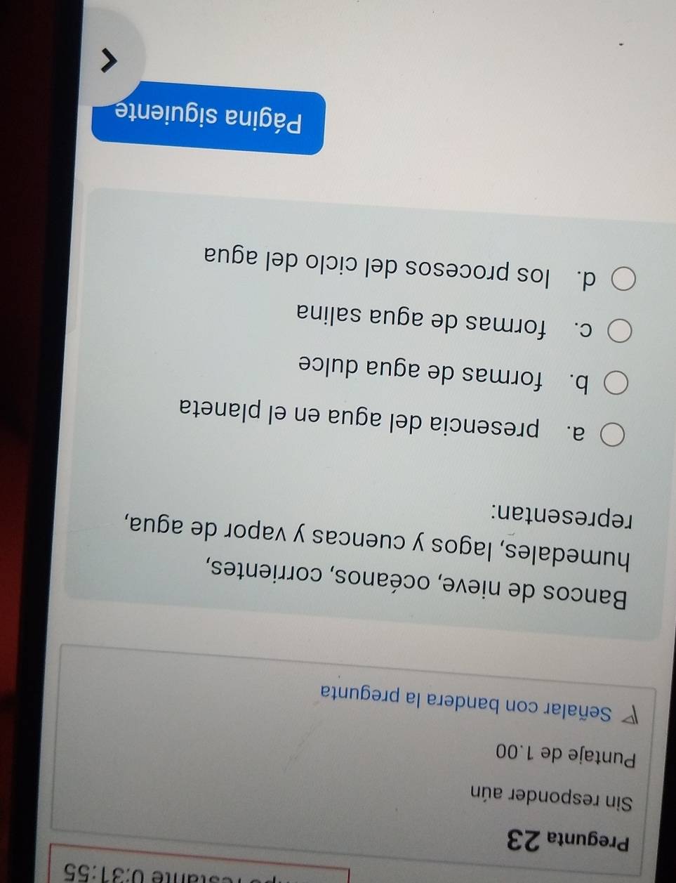 ane 0:31:55 
Pregunta 23
Sin responder aún
Puntaje de 1.00
◤ Señalar con bandera la pregunta
Bancos de nieve, océanos, corrientes,
humedales, lagos y cuencas y vapor de agua,
representan:
a. presencia del agua en el planeta
b. formas de agua dulce
c. formas de agua salina
d. los procesos del ciclo del agua
Página siguiente