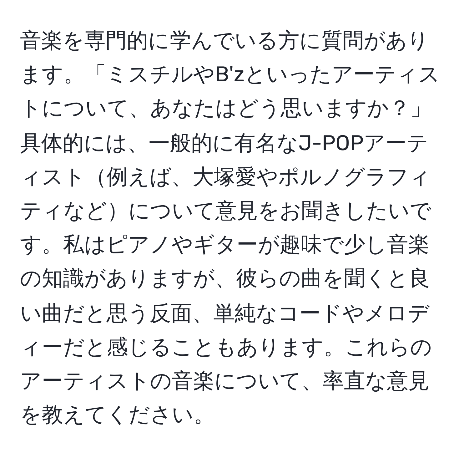 音楽を専門的に学んでいる方に質問があります。「ミスチルやB'zといったアーティストについて、あなたはどう思いますか？」具体的には、一般的に有名なJ-POPアーティスト例えば、大塚愛やポルノグラフィティなどについて意見をお聞きしたいです。私はピアノやギターが趣味で少し音楽の知識がありますが、彼らの曲を聞くと良い曲だと思う反面、単純なコードやメロディーだと感じることもあります。これらのアーティストの音楽について、率直な意見を教えてください。