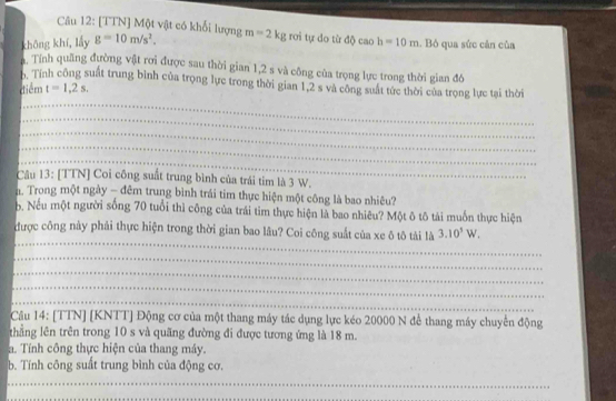 [TTN] Một vật có khối lượng 
không khí, lầy g=10m/s^2. m=2kg rơi tự do từ độ cao h=10m. Bỏ qua sức cản của 
a. Tính quãng đường vật rơi được sau thời gian 1,2 s và công của trọng lực trong thời gian đô 
h. Tính công suất trung bình của trọng lực trong thời gian 1, 2 s và công suất tức thời của trọng lực tại thời 
diểm t=1,2s. 
_ 
_ 
_ 
_ 
_ 
Câu 13: [TTN] Coi công suất trung bình của trái tim là 3 W. 
n. Trong một ngày - đêm trung bình trái tim thực hiện một công là bao nhiêu? 
b. Nếu một người sống 70 tuổi thì công của trái tìm thực hiện là bao nhiêu? Một ô tô tài muốn thực hiện 
_ 
được công này phải thực hiện trong thời gian bao lâu? Coi công suất của xe ô tô tài là 3.10^5W. 
_ 
_ 
_ 
_ 
Câu 14: [TTN] [KNTT] Động cơ của một thang máy tác dụng lực kéo 20000 N để thang máy chuyển động 
thẳng lên trên trong 10 s và quãng đường đi được tương ứng là 18 m. 
a. Tính công thực hiện của thang máy. 
b. Tính công suất trung bình của động cơ. 
_ 
_