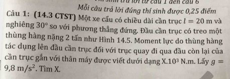 đ lời từ cầu 1 đến cầu 6 
Mỗi câu trả lời đúng thí sinh được 0,25 điểm 
Câu 1: (14.3 CTST) Một xe cấu có chiều dài cần trục l=20m và 
nghiêng 30° so với phương thẳng đứng. Đầu cần trục có treo một 
thùng hàng nặng 2 tấn như Hình 14.5. Moment lực do thùng hàng 
tác dụng lên đầu cần trục đối với trục quay đi qua đầu còn lại của 
cần trục gắn với thân máy được viết dưới dạng X. 10^3N.m. Lấy g=
9, 8m/s^2. Tìm X.