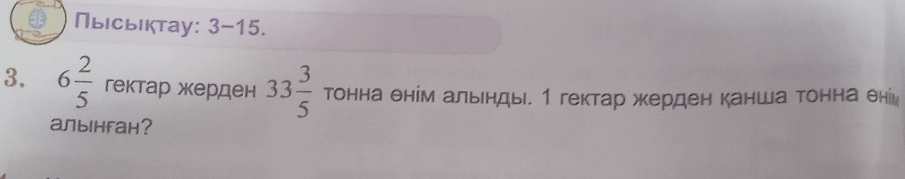 Πыιсьιкτаy: 3- 15. 
3. 6 2/5  гектар жерден 33 3/5  TOHH а θнίм альенды. 1 гектар жерден канша Τонна θни
aлынfaн?