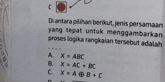 Di antara pilihan berikut, jenis persamaan
yang tepat untuk menggambarkan 
proses logika rangkaian tersebut adalah

A. X=ABC
B. X=AC+BC
C. X=Aoplus B+C