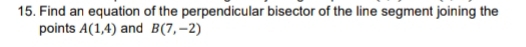 Find an equation of the perpendicular bisector of the line segment joining the 
points A(1,4) and B(7,-2)