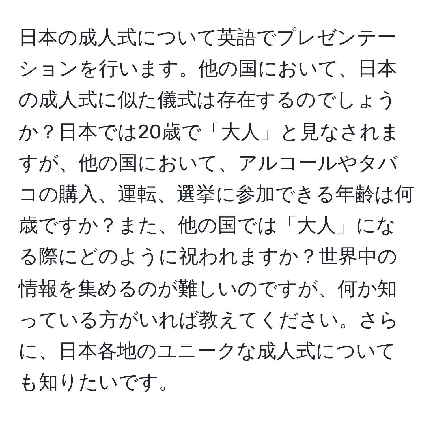 日本の成人式について英語でプレゼンテーションを行います。他の国において、日本の成人式に似た儀式は存在するのでしょうか？日本では20歳で「大人」と見なされますが、他の国において、アルコールやタバコの購入、運転、選挙に参加できる年齢は何歳ですか？また、他の国では「大人」になる際にどのように祝われますか？世界中の情報を集めるのが難しいのですが、何か知っている方がいれば教えてください。さらに、日本各地のユニークな成人式についても知りたいです。