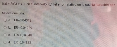 f(x)=2x^(wedge)3+x-1 en el intervalo [0,1] el error relativo en la cuarta iteración es :
Seleccione una:
a. ER=0,04012
b. ER=0.04229
C. ER=0.04348
d. ER=0,04123