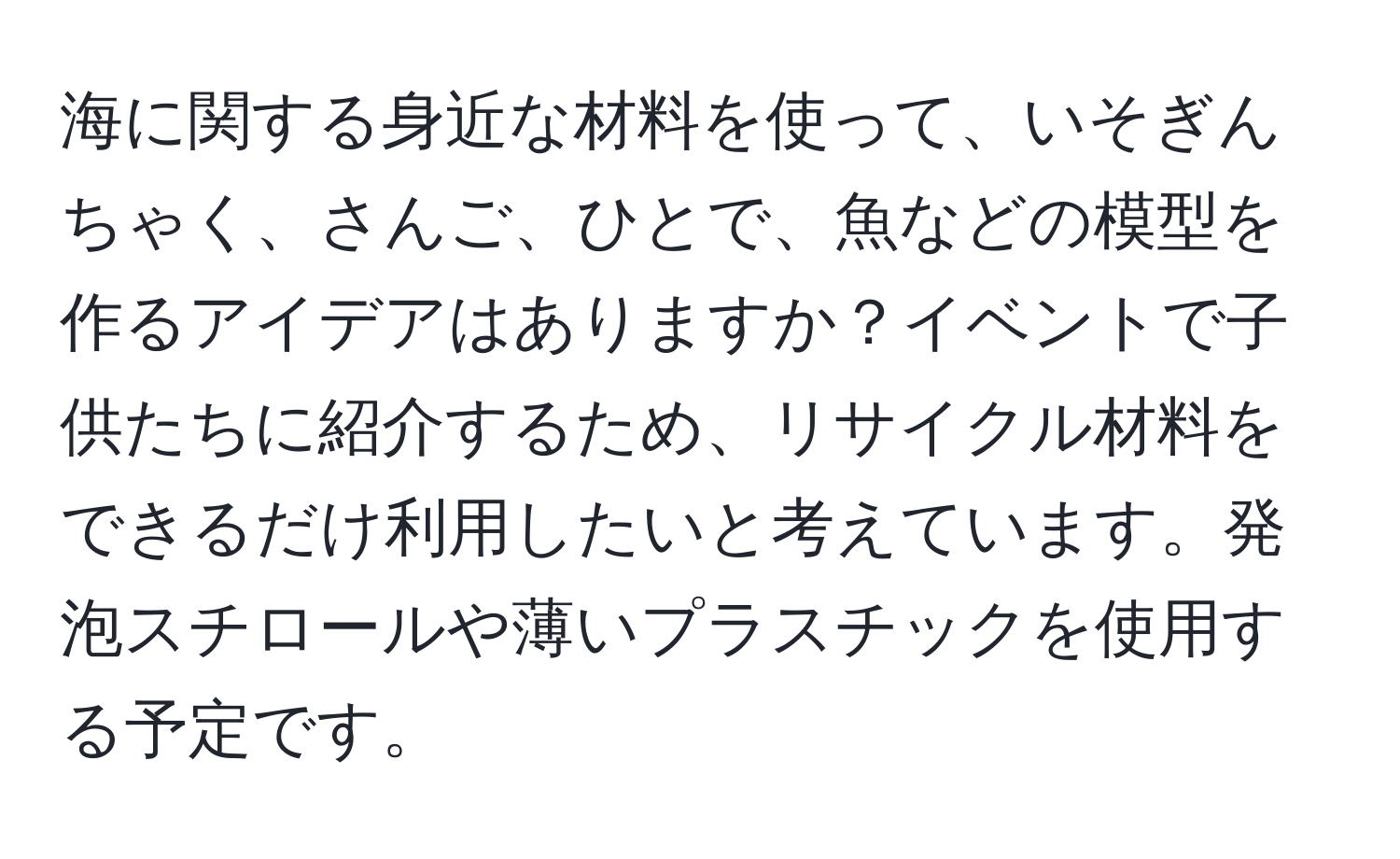 海に関する身近な材料を使って、いそぎんちゃく、さんご、ひとで、魚などの模型を作るアイデアはありますか？イベントで子供たちに紹介するため、リサイクル材料をできるだけ利用したいと考えています。発泡スチロールや薄いプラスチックを使用する予定です。