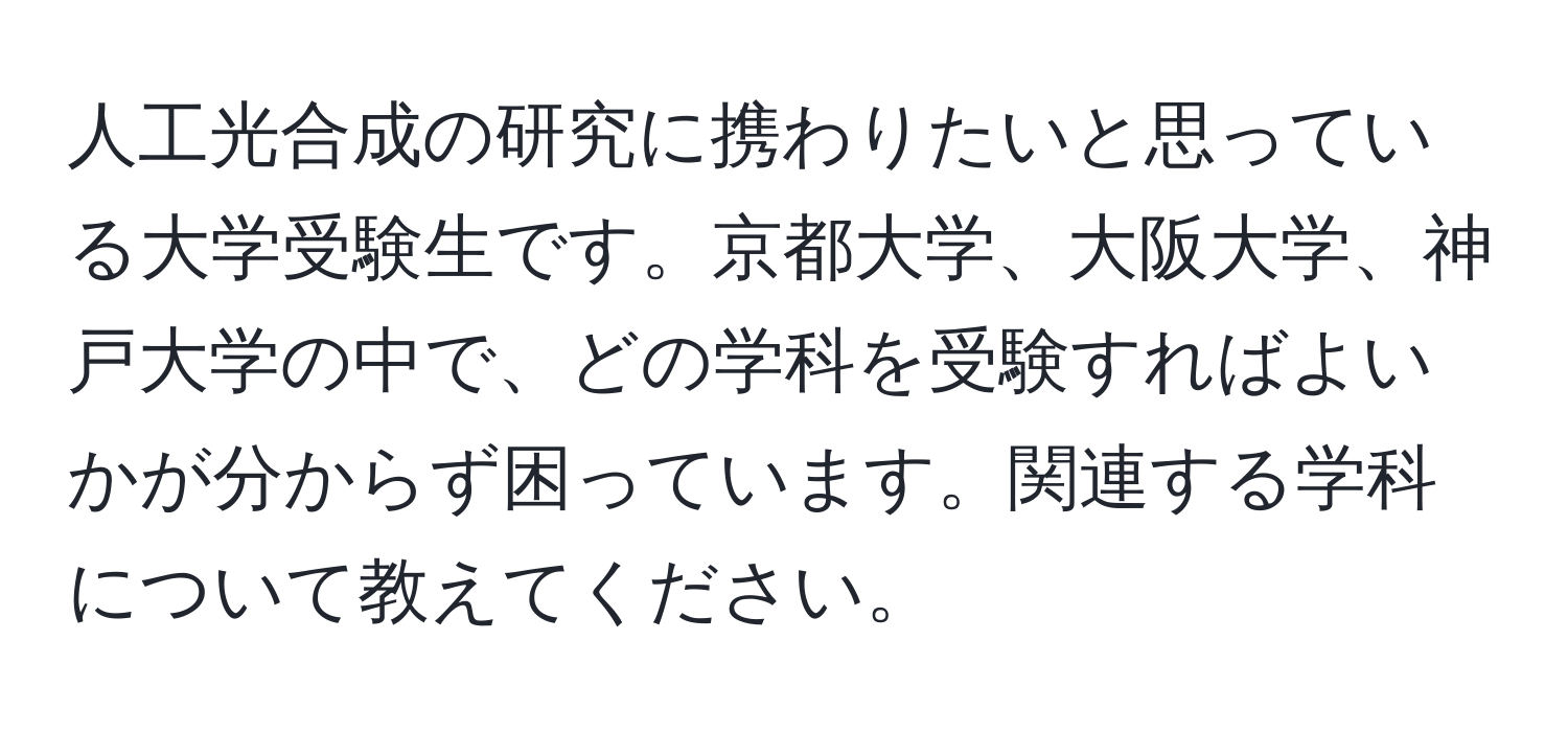 人工光合成の研究に携わりたいと思っている大学受験生です。京都大学、大阪大学、神戸大学の中で、どの学科を受験すればよいかが分からず困っています。関連する学科について教えてください。