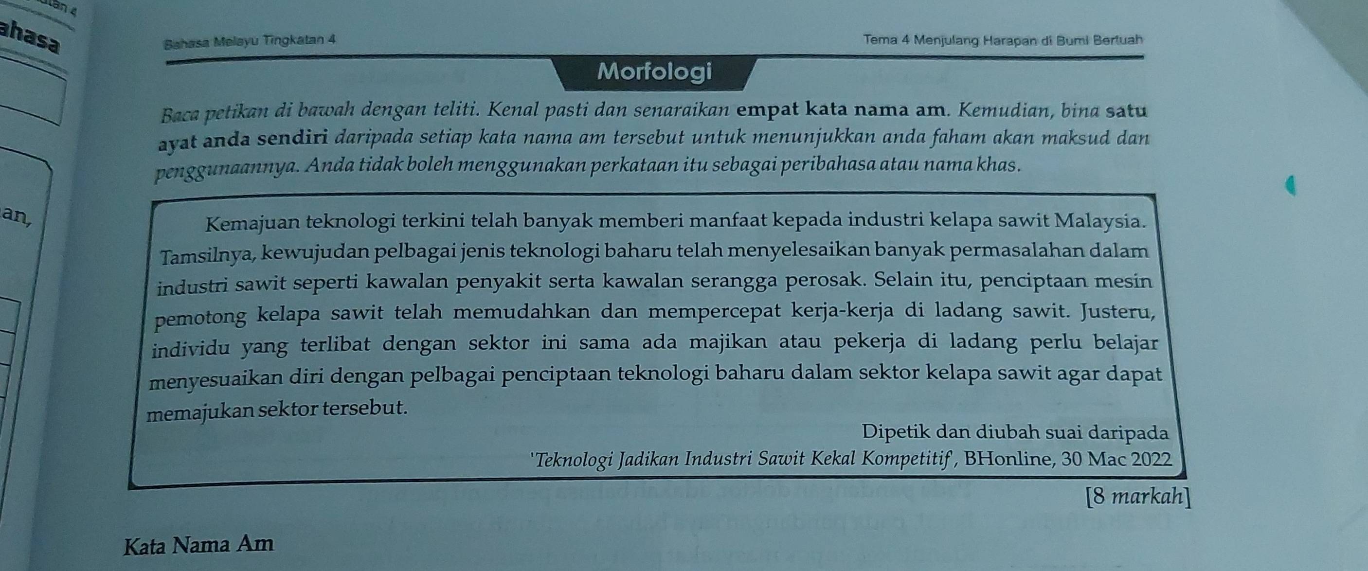 lần 4 
ahasa 
Bahasa Melayu Tingkatan 4 Tema 4 Menjulang Harapan di Bumi Bertuah 
Morfologi 
Baca petikan di bawah dengan teliti. Kenal pasti dan senaraikan empat kata nama am. Kemudian, bina satu 
ayat anda sendiri daripada setiap kata nama am tersebut untuk menunjukkan anda faham akan maksud dan 
penggunaannya. Anda tidak boleh menggunakan perkataan itu sebagai peribahasa atau nama khas. 
an, 
Kemajuan teknologi terkini telah banyak memberi manfaat kepada industri kelapa sawit Malaysia. 
Tamsilnya, kewujudan pelbagai jenis teknologi baharu telah menyelesaikan banyak permasalahan dalam 
industri sawit seperti kawalan penyakit serta kawalan serangga perosak. Selain itu, penciptaan mesin 
pemotong kelapa sawit telah memudahkan dan mempercepat kerja-kerja di ladang sawit. Justeru, 
individu yang terlibat dengan sektor ini sama ada majikan atau pekerja di ladang perlu belajar 
menyesuaikan diri dengan pelbagai penciptaan teknologi baharu dalam sektor kelapa sawit agar dapat 
memajukan sektor tersebut. 
Dipetik dan diubah suai daripada 
'Teknologi Jadikan Industri Sawit Kekal Kompetitif, BHonline, 30 Mac 2022 
[8 markah] 
Kata Nama Am