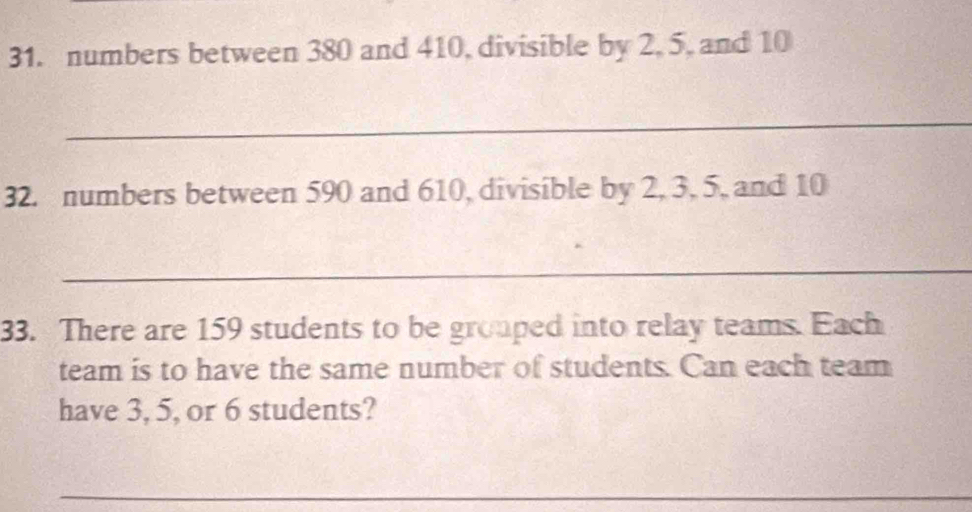 numbers between 380 and 410, divisible by 2, 5, and 10
_ 
32. numbers between 590 and 610, divisible by 2, 3, 5, and 10
_ 
33. There are 159 students to be grouped into relay teams. Each 
team is to have the same number of students. Can each team 
have 3, 5, or 6 students? 
_