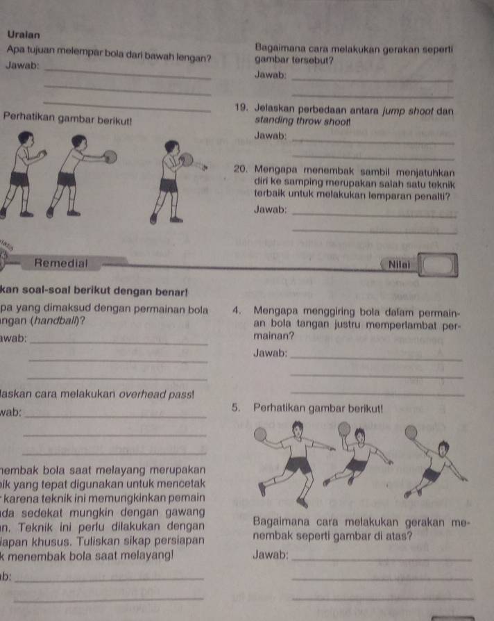 Uraian 
Bagaimana cara melakukan gerakan seperti 
Apa tujuan melempar bola dari bawah lengan? gambar tersebut? 
_ 
Jawab: _Jawab:_ 
_ 
_ 
19. Jelaskan perbedaan antara jump shoof dan 
Perhatikan gambar berikut! standing throw shoot 
Jawab:_ 
_ 
20. Mengapa menembak sambil menjatuhkan 
diri ke samping merupakan salah satu teknik 
terbaik untuk melakukan lemparan penalti? 
Jawab:_ 
_ 
Remedial Nilai 
kan soal-soal berikut dengan benar! 
pa yang dimaksud dengan permainan bola 4. Mengapa menggiring bola dalam permain- 
ngan (handball)? an bola tangan justru memperlambat per- 
awab: _mainan? 
_ 
Jawab:_ 
_ 
_ 
askan cara melakukan overhead pass!_ 
wab: _5. Perhatikan gambar berikut! 
_ 
_ 
hembak bola saat melayang merupakan 
nik yang tepat digunakan untuk mencetak 
karena teknik ini memungkinkan pemain 
da sedekat mungkin dengan gawan 
n. Teknik ini perlu dilakukan dengan Bagaimana cara melakukan gerakan me- 
iapan khusus. Tuliskan sikap persiapan nembak seperti gambar di atas? 
k menembak bola saat melayang! Jawab:_ 
b:_ 
_ 
__