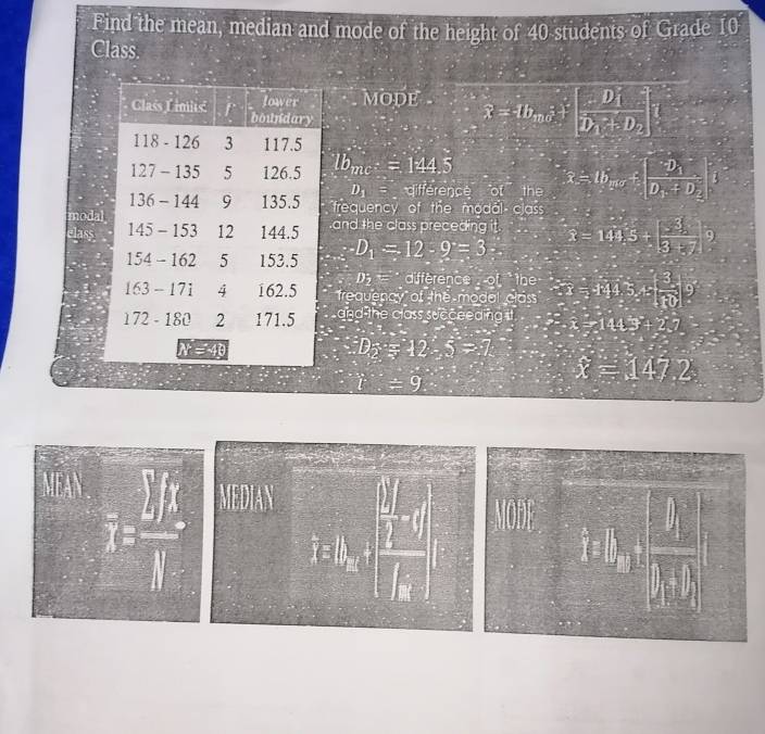 Find the mean, median and mode of the height of 40 students of Grade 10
Class. 
mode widehat x=4b_mvector e+[frac (D_1)^2D_1+D_2]
lb_mc^+=144.5 x=lb_min+|frac -D_1D_1+D_2
D_1 difference of the 
frequency of the modal class 
modaland the class preceding it. overline x=144.5+| 3/3+7 |^9
lass
D_1=12-9=3 2
D;= ` difference of the 
frequency of the modal class 32=144.5,5+ 3/10  9 
and the class succeeding ∴ x=144.3°+2.7
D_2=12-5=7.
t=9
overline x=147.2
MEAN 
overline I= □ /□  □  
MEDIAN 
a
k_1k_2(1,1)=frac □ □ (k_2)