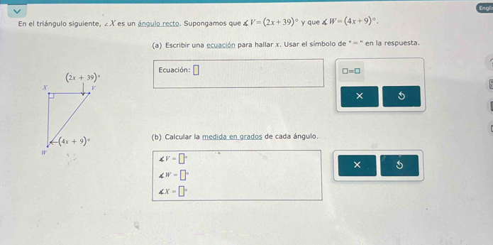 Engli
En el triángulo siguiente, ∠ X es un ángulo recto. Supongamos que ∠ V=(2x+39)^circ  y que ∠ W=(4x+9)^circ .
(a) Escribir una ecuación para hallar x. Usar el símbolo de "= " en la respuesta.
Ecuación: □ □ =□
5
(b) Calcular la medida en grados de cada ángulo.
∠ V=□°
×
∠ W=□°
∠ X=□°