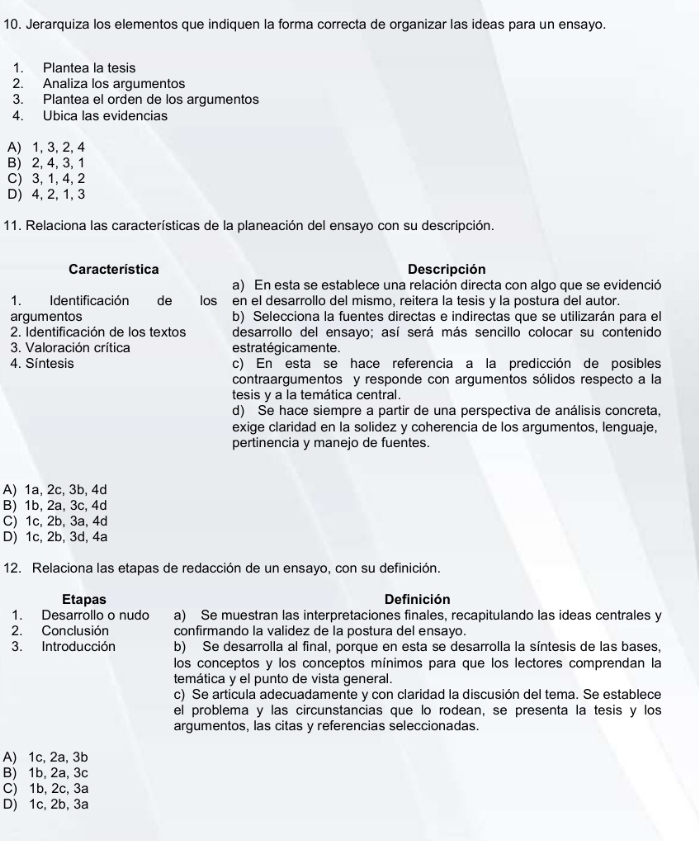 Jerarquiza los elementos que indiquen la forma correcta de organizar las ideas para un ensayo.
1. Plantea la tesis
2. Analiza los argumentos
3. Plantea el orden de los argumentos
4. Ubica las evidencias
A) 1, 3, 2, 4
B) 2, 4, 3, 1
C) 3, 1, 4,2
D) 4, 2, 1, 3
11. Relaciona las características de la planeación del ensayo con su descripción.
Característica Descripción
a) En esta se establece una relación directa con algo que se evidenció
1. Identificación  de los  en el desarrollo del mismo, reitera la tesis y la postura del autor.
argumentos b) Selecciona la fuentes directas e indirectas que se utilizarán para el
2. Identificación de los textos desarrollo del ensayo; así será más sencillo colocar su contenido
3. Valoración crítica estratégicamente.
4. Síntesis c) En esta se hace referencia a la predicción de posibles
contraargumentos y responde con argumentos sólidos respecto a la
tesis y a la temática central.
d) Se hace siempre a partir de una perspectiva de análisis concreta,
exige claridad en la solidez y coherencia de los argumentos, lenguaje,
pertinencia y manejo de fuentes.
A) 1a, 2c, 3b, 4d
B) 1b, 2a, 3c, 4d
C) 1c, 2b, 3a, 4d
D) 1c, 2b, 3d, 4a
12. Relaciona las etapas de redacción de un ensayo, con su definición.
Etapas Definición
1. Desarrollo o nudo a) Se muestran las interpretaciones finales, recapitulando las ideas centrales y
2. Conclusión confirmando la validez de la postura del ensayo.
3. Introducción b) Se desarrolla al final, porque en esta se desarrolla la síntesis de las bases,
los conceptos y los conceptos mínimos para que los lectores comprendan la
temática y el punto de vista general.
c) Se articula adecuadamente y con claridad la discusión del tema. Se establece
el problema y las circunstancias que lo rodean, se presenta la tesis y los
argumentos, las citas y referencias seleccionadas.
A) 1c, 2a, 3b
B) 1b, 2a, 3c
C) 1b, 2c, 3a
D) 1c, 2b, 3a