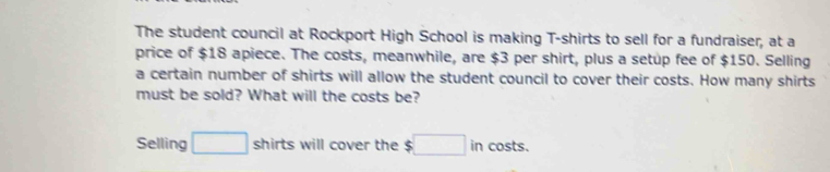 The student council at Rockport High School is making T-shirts to sell for a fundraiser, at a 
price of $18 apiece. The costs, meanwhile, are $3 per shirt, plus a setup fee of $150. Selling 
a certain number of shirts will allow the student council to cover their costs. How many shirts 
must be sold? What will the costs be? 
Selling □ shirts will cover the $□ in costs.