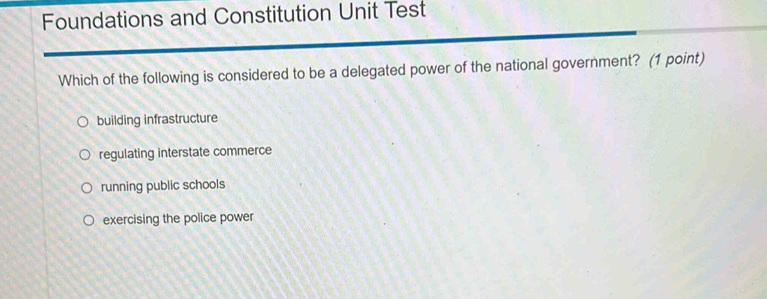 Foundations and Constitution Unit Test
Which of the following is considered to be a delegated power of the national government? (1 point)
building infrastructure
regulating interstate commerce
running public schools
exercising the police power