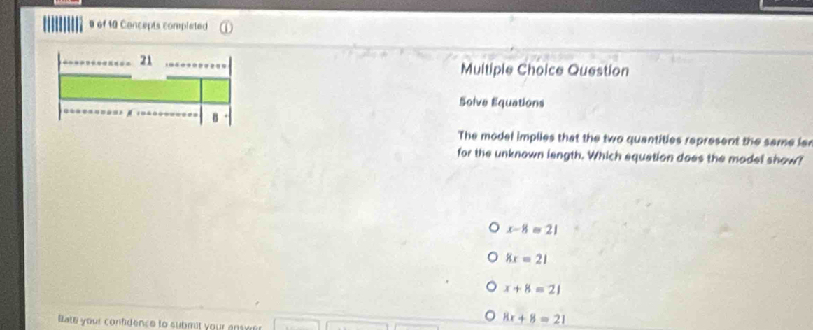 of 10 Concepts completed
21
Multiple Choice Question
Solve Equations
B
The model impiles that the two quantities represent the same lar
for the unknown length. Which equation does the model show?
x-8≌ 21
8x=21
x+8=21
8x+8=21
Bate your confidence to submit your ansver