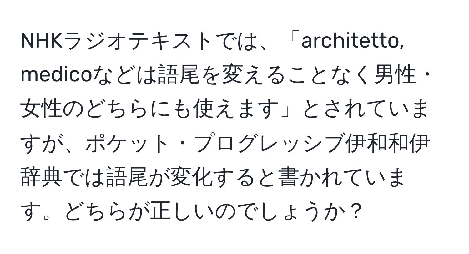 NHKラジオテキストでは、「architetto, medicoなどは語尾を変えることなく男性・女性のどちらにも使えます」とされていますが、ポケット・プログレッシブ伊和和伊辞典では語尾が変化すると書かれています。どちらが正しいのでしょうか？