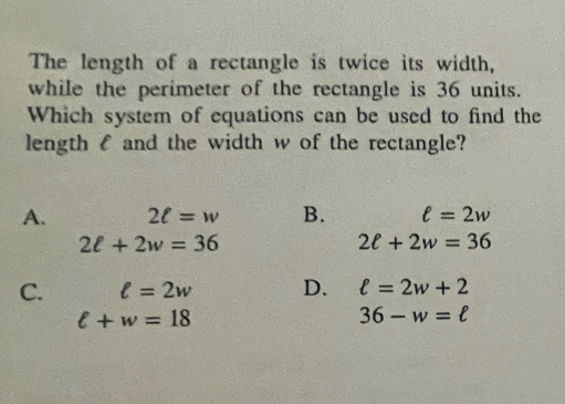 The length of a rectangle is twice its width,
while the perimeter of the rectangle is 36 units.
Which system of equations can be used to find the
lengthl and the width w of the rectangle?
A. 2ell =w B. ell =2w
2ell +2w=36
2ell +2w=36
C. ell =2w D. ell =2w+2
l+w=18
36-w=ell