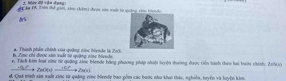 Mức độ vận dụng: 
Câu 15. Trên thể giới, zinc (kẽm) được sản xuất từ quặng zinc blende. 
a. Thành phần chính của quặng zinc blende là ZnS. 
b. Zinc chỉ được sản xuất từ quặng zinc blende. 
c. Tách kim loại zinc từ quặng zinc blende bằng phương pháp nhiệt luyện thường được tiền hành theo hai bước chính: ZnS(s)
xrightarrow +O_2.t°ZnO(s)xrightarrow +C.t°Zn(s). 
d. Quá trình sản xuất zinc từ quặng zinc blende bao gồm các bước như khai thác, nghiền, tuyền và luyện kim.