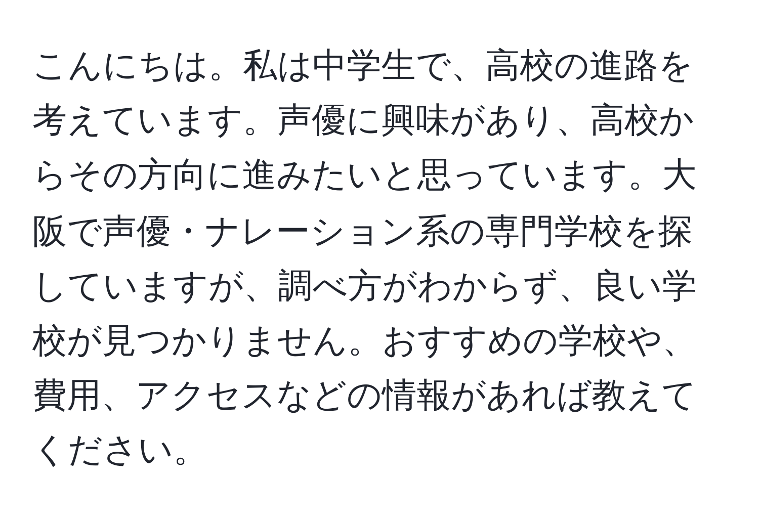 こんにちは。私は中学生で、高校の進路を考えています。声優に興味があり、高校からその方向に進みたいと思っています。大阪で声優・ナレーション系の専門学校を探していますが、調べ方がわからず、良い学校が見つかりません。おすすめの学校や、費用、アクセスなどの情報があれば教えてください。