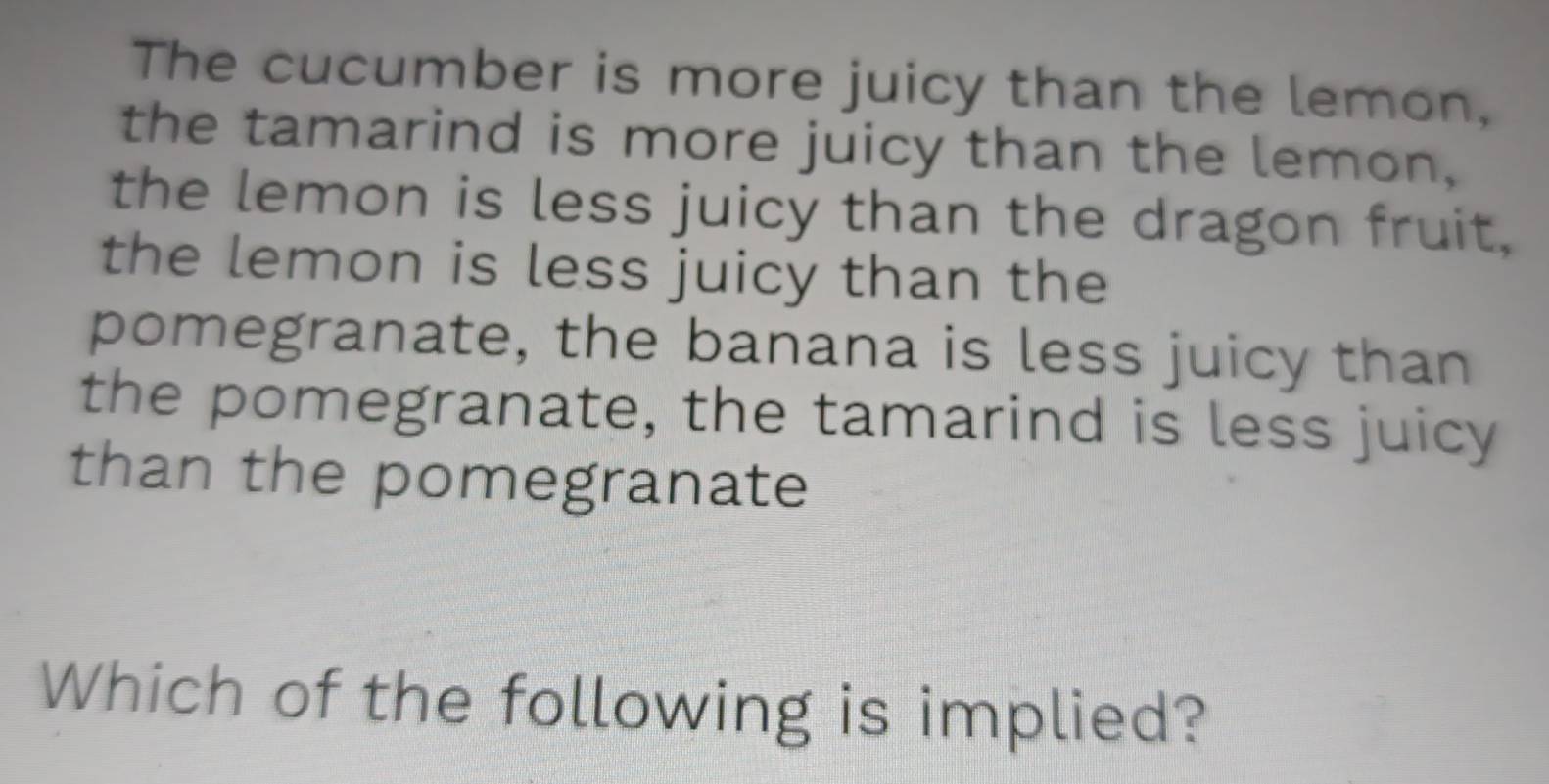 The cucumber is more juicy than the lemon, 
the tamarind is more juicy than the lemon, 
the lemon is less juicy than the dragon fruit, 
the lemon is less juicy than the 
pomegranate, the banana is less juicy than 
the pomegranate, the tamarind is less juicy 
than the pomegranate 
Which of the following is implied?