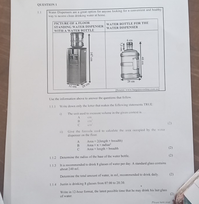 1.1 Water Dispensers are a great option for anyone looking for a convenient and healthy
way to access clean drinking water at home.
PICTURE OF A FLOOR
STANDING WATER DISPENSER WATER DISPENSER WATER BOTTLE FOR THE
WITH A WATER BOTTLE
6 cm
i
-
26 cm
32 cm 28 cm
[Source: www.harpains-ontine.com 20]
Use the information above to answer the questions that follow.
1.1.1 Write down only the letter that makes the following statements TRUE
i) The unit used to measure volume in the given context is....
A (11)
B □  cm^3 (2)
C cm^2
r) Give the formula used to calculate the area occupied by the water
dispenser on the floor.
A Area=2(length+breadth)
B Area=π * radius^2
C Area=length* breadth
(2)
1.1.2 Determine the radius of the base of the water bottle. (2)
1.1.3 It is recommended to drink 8 glasses of water per day. A standard glass contains
about 240 mL
Determine the total amount of water, in mE, recommended to drink daily. (2)
1.1.4 Justin is drinking 8 glasses from 07:00 to 20:30. 
Write in 12-hour format, the latest possible time that he may drink his last glass
of water.
(2)
Pleare turn over