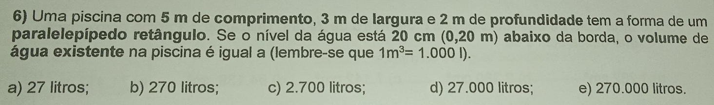 Uma piscina com 5 m de comprimento, 3 m de largura e 2 m de profundidade tem a forma de um
paralelepípedo retângulo. Se o nível da água está 20 cm (0,20 m) abaixo da borda, o volume de
água existente na piscina é igual a (lembre-se que 1m^3=1.000l).
a) 27 litros; b) 270 litros; c) 2.700 litros; d) 27.000 litros; e) 270.000 litros.