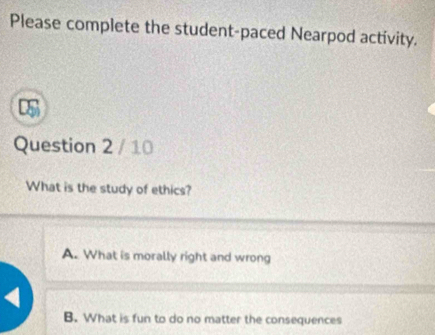 Please complete the student-paced Nearpod activity.
Question 2 / 10
What is the study of ethics?
A. What is morally right and wrong
B. What is fun to do no matter the consequences