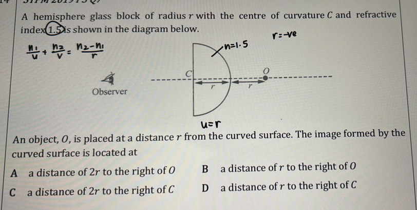 A hemisphere glass block of radius r with the centre of curvature C and refractive
index 1.5 is shown in the diagram below.
C
0
r r
Observer
An object, O, is placed at a distance r from the curved surface. The image formed by the
curved surface is located at
A a distance of 2r to the right of O B a distance of r to the right of O
C a distance of 2r to the right of C D a distance of r to the right of C