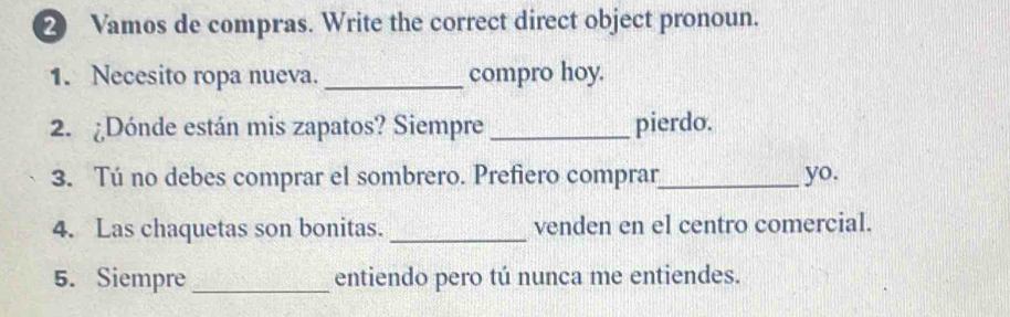 ② Vamos de compras. Write the correct direct object pronoun. 
1. Necesito ropa nueva. _compro hoy. 
2. ¿Dónde están mis zapatos? Siempre _pierdo. 
3. Tú no debes comprar el sombrero. Prefiero comprar_ yo. 
4. Las chaquetas son bonitas. _venden en el centro comercial. 
5. Siempre _entiendo pero tú nunca me entiendes.