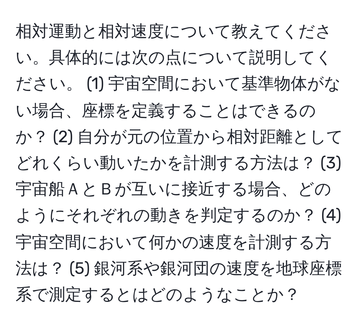 相対運動と相対速度について教えてください。具体的には次の点について説明してください。 (1) 宇宙空間において基準物体がない場合、座標を定義することはできるのか？ (2) 自分が元の位置から相対距離としてどれくらい動いたかを計測する方法は？ (3) 宇宙船ＡとＢが互いに接近する場合、どのようにそれぞれの動きを判定するのか？ (4) 宇宙空間において何かの速度を計測する方法は？ (5) 銀河系や銀河団の速度を地球座標系で測定するとはどのようなことか？