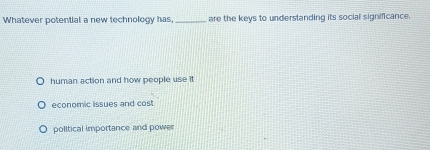 Whatever potential a new technology has, _are the keys to understanding its social significance.
human action and how people use it
economic issues and cost
political importance and power