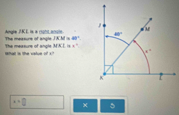 Angle JKL is a right angle.
The measure of angle JKM is 40°.
The measure of angle M KL is x°.
What is the value of x?
x=□
× 。