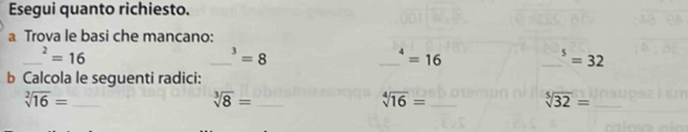 Esegui quanto richiesto. 
a Trova le basi che mancano: 
_^2=16
_ _ 3=8
_^4=16
_^5=32
b Calcola le seguenti radici:
sqrt[2](16)= _ 
_ sqrt[3](8)=
sqrt[4](16)= _
sqrt[5](32)= _