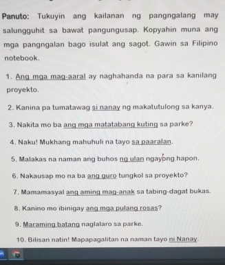 Panuto: Tukuyin ang kailanan ng pangngalang may 
salungguhit sa bawat pangungusap. Kopyahin muna ang 
mga pangngalan bago isulat ang sagot. Gawin sa Filipino 
notebook. 
1. Ang mga mag-aaral ay naghahanda na para sa kanilang 
proyekto. 
2. Kanina pa tumatawag si nanay ng makatutulong sa kanya. 
3. Nakita mo ba ang mga matatabang kuting sa parke? 
4. Naku! Mukhang mahuhuli na tayo sa paaralan. 
5. Malakas na naman ang buhos ng ulan ngayong hapon. 
6. Nakausap mo na ba ang guro tungkol sa proyekto? 
7. Mamamasyal ang aming mag-anak sa tabing-dagat bukas. 
8. Kanino mo ibinigay ang mga pulang rosas? 
9. Maraming batang naglalaro sa parke. 
10. Bilisan natin! Mapapagalitan na naman tayo ni Nanay.