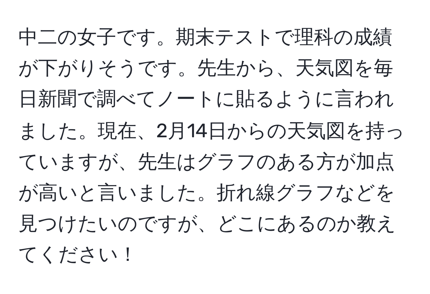 中二の女子です。期末テストで理科の成績が下がりそうです。先生から、天気図を毎日新聞で調べてノートに貼るように言われました。現在、2月14日からの天気図を持っていますが、先生はグラフのある方が加点が高いと言いました。折れ線グラフなどを見つけたいのですが、どこにあるのか教えてください！