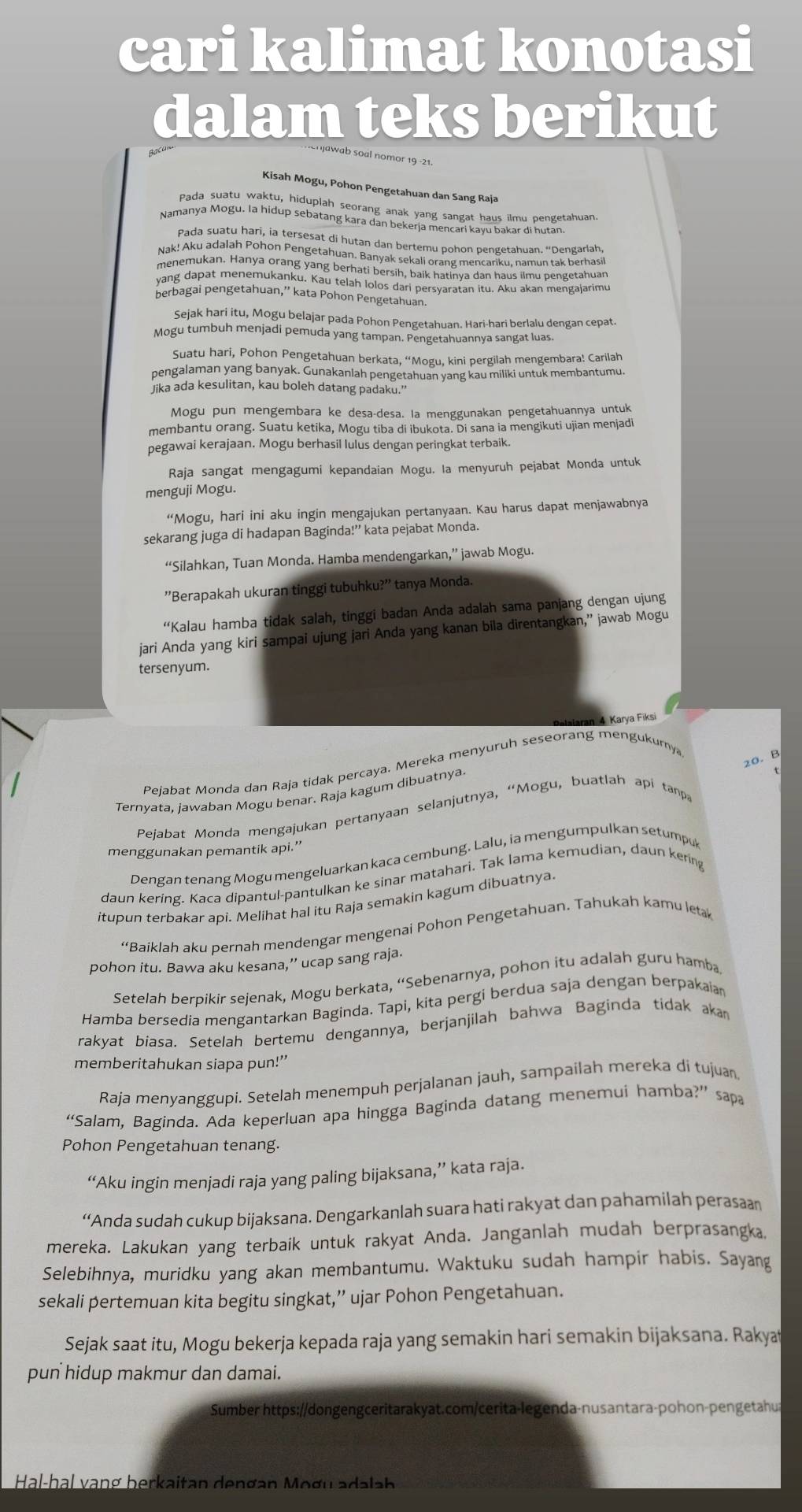 cari kalimat konotasi
dalam teks berikut
Kisah Mogu, Pohon Pengetahuan dan Sang Raja
Pada suatu waktu, hiduplah seorang anak yang sangat haus ilmu pengetahuan
Namanya Mogu. la hidup sebatang kara dan bekerja mençari kayu bakar di hutan
Pada suatu hari, ia tersesat di hutan dan bertemu pohon pengetahuan. “Dengarlah,
Nak! Aku adalah Pohon Pengetahuan, Banyak sekali orang mencariku, namun tak berhasi
menemukan. Hanya orang yang berhati bersih, baik hatinya dan haus ilmu pengetahuan
yang dapat menemukanku. Kau telah lolos dari persvaratan itu. Aku akan mengaiarimu
berbagai pengetahuan,”' kata Pohon Pengetahuan
Sejak hari itu, Mogu belajar pada Pohon Pengetahuan. Hari-hari berlalu dengan cepat
Mogu tumbuh menjadi pemuda yang tampan. Pengetahuannya sangat luas.
Suatu hari, Pohon Pengetahuan berkata, “Mogu, kini pergilah mengembara! Carilah
pengalaman yang banyak. Gunakanlah pengetahuan yang kau miliki untuk membantumu
lika ada kesulitan, kau boleh datang padaku."
Mogu pun mengembara ke desa-desa. la menggunakan pengetahuannya untuk
membantu orang. Suatu ketika, Mogu tiba di ibukota. Di sana ia mengikuti ujian menjadi
pegawai kerajaan. Mogu berhasil lulus dengan peringkat terbaik.
Raja sangat mengagumi kepandaian Mogu. la menyuruh pejabat Monda untuk
menguji Mogu.
“Mogu, hari ini aku ingin mengajukan pertanyaan. Kau harus dapat menjawabnya
sekarang juga di hadapan Baginda!” kata pejabat Monda.
“Silahkan, Tuan Monda. Hamba mendengarkan,” jawab Mogu.
''Berapakah ukuran tinggi tubuhku?'' tanya Monda.
“Kalau hamba tidak salah, tinggi badan Anda adalah sama panjang dengan ujung
jari Anda yang kiri sampai ujung jari Anda yang kanan bila direntangkan,” jawab Mogu
tersenyum.
ran 4 Karya Fiksi
20. B
Pejabat Monda dan Raja tidak percaya. Mereka menyuruh seseorang mengukurny
Ternyata, jawaban Mogu benar. Raja kagum dibuatnya
Pejabat Monda mengajukan pertanyaan selanjutnya, “Mogu, buatlah api tanpa
menggunakan pemantik api.”
Dengan tenang Mogu mengeluarkan kaca cembung. Lalu, ia mengumpulkan setumpuk
daun kering. Kaca dipantul-pantulkan ke sinar matahari. Tak lama kemudian, daun kering
itupun terbakar api. Melihat hal itu Raja semakin kagum dibuatnya.
“Baiklah aku pernah mendengar mengenai Pohon Pengetahuan. Tahukah kamu leta
pohon itu. Bawa aku kesana,” ucap sang raja.
Setelah berpikir sejenak, Mogu berkata, “Sebenarnya, pohon itu adalah guru hamba
Hamba bersedia mengantarkan Baginda. Tapi, kita pergi berdua saja dengan berpakaian
rakyat biasa. Setelah bertemu dengannya, berjanjilah bahwa Baginda tidak akan
memberitahukan siapa pun!’
Raja menyanggupi. Setelah menempuh perjalanan jauh, sampailah mereka di tujuan
“Salam, Baginda. Ada keperluan apa hingga Baginda datang menemui hamba?” sapa
Pohon Pengetahuan tenang.
“Aku ingin menjadi raja yang paling bijaksana,” kata raja.
“Anda sudah cukup bijaksana. Dengarkanlah suara hati rakyat dan pahamilah perasaan
mereka. Lakukan yang terbaik untuk rakyat Anda. Janganlah mudah berprasangka.
Selebihnya, muridku yang akan membantumu. Waktuku sudah hampir habis. Sayang
sekali pertemuan kita begitu singkat,” ujar Pohon Pengetahuan.
Sejak saat itu, Mogu bekerja kepada raja yang semakin hari semakin bijaksana. Rakya
pun hidup makmur dan damai.
Sumber https://dongengceritarakyat.com/cerita-legenda-nusantara-pohon-pengetahus
Hal-hal vạng berkaitan dengan Mogu adalah