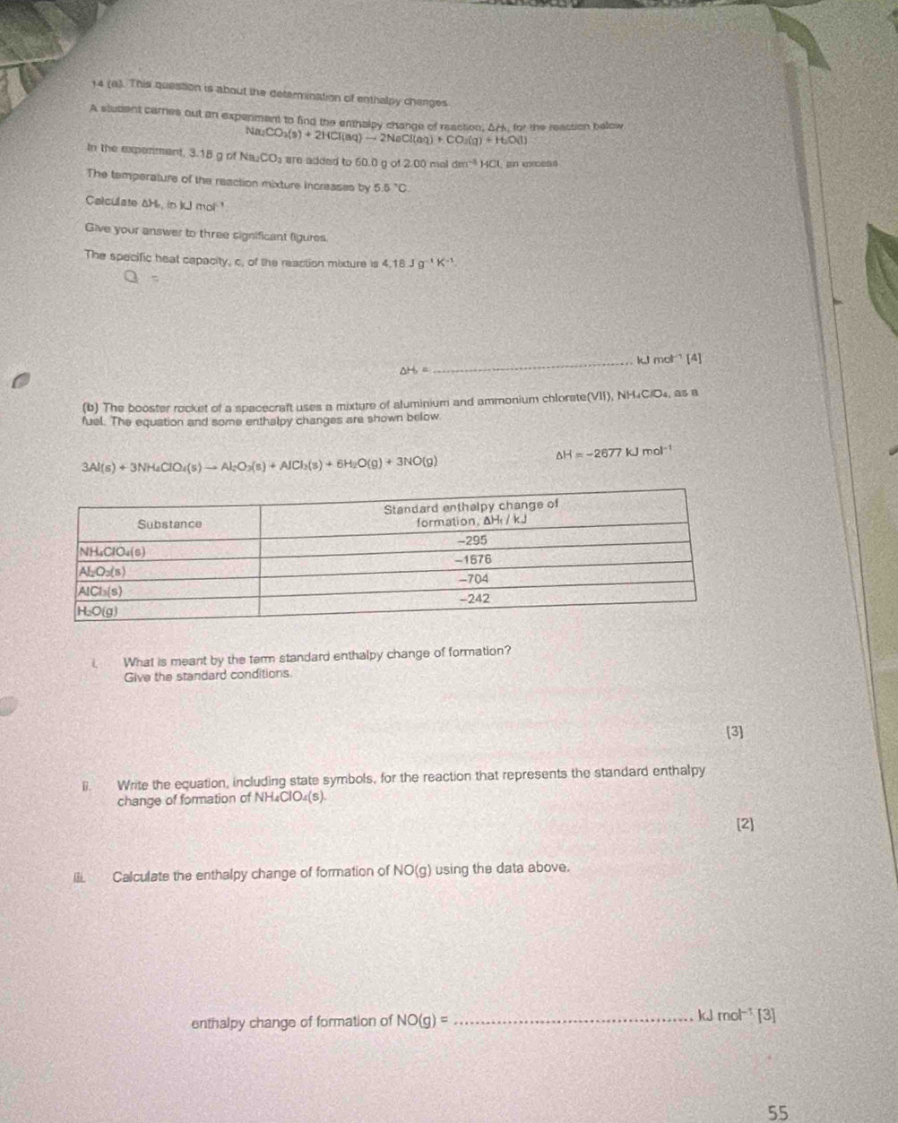 14 (a). This question is about the determination of enthalpy chenges
A student carnes out an expenment to find the enthaley change of reaction, Ack, for the reaction bellow a_2CO_3(s)+2HCl(aq)to 2NaCl(aq)+CO_2(g)+H_2O(l)
A
In the experiment, 3.18 g of Na_2CO_3 a are added to 60.0 g of 2.00 mel dm^(-3)HC an excess
The temperature of the reaction mixture increases by 5.5°C.
Calculate &H, in kJ mol !
Give your answer to three significant figures
The specific heat capacity, c. of the reaction mixture is 4.18Jg^(-1)K^(-1)
△ H_2= _kJ mol³ [4]
(b) The booster rocket of a spacecraft uses a mixture of aluminium and ammonium chlorate(VII), NH₄C/O₄, as a
fuel. The equation and some enthalpy changes are shown below
△ H=-2677kJmol^(-1)
3Al(s)+3NH_4ClO_4(s)to Al_2O_3(s)+AlCl_2(s)+6H_2O(g)+3NO(g)
i What is meant by the term standard enthalpy change of formation?
Give the standard conditions.
[3]
l. Write the equation, including state symbols, for the reaction that represents the standard enthalpy
change of formation of NH₄ClO₄(s).
[2]
IIi. Calculate the enthalpy change of formation of NO(g) using the data above.
enthalpy change of formation of NO(g)= _
kJ mol^(-1) [3]
55