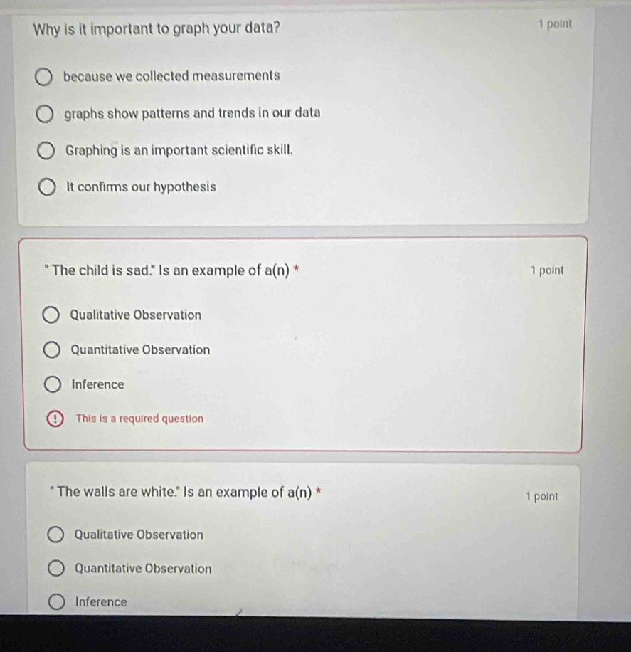 Why is it important to graph your data? 1 point
because we collected measurements
graphs show patterns and trends in our data
Graphing is an important scientific skill.
It confirms our hypothesis
" The child is sad." Is an example of a(n) * 1 point
Qualitative Observation
Quantitative Observation
Inference
This is a required question
The walls are white." Is an example of a(n) * 1 point
Qualitative Observation
Quantitative Observation
Inference