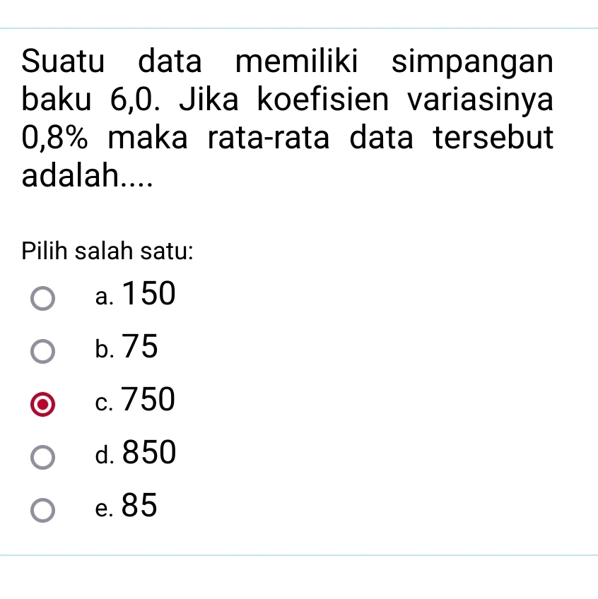 Suatu data memiliki simpangan
baku 6,0. Jika koefisien variasinya
0,8% maka rata-rata data tersebut
adalah....
Pilih salah satu:
a. 150
b. 75
c. 750
d. 850
e. 85