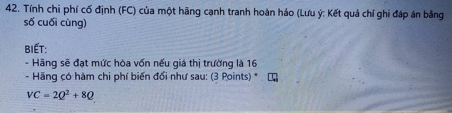 Tính chi phí cố định (FC) của một hãng cạnh tranh hoàn hảo (Lưu ý : Kết quả chỉ ghi đáp án bằng 
số cuối cùng) 
BIẾT: 
- Hãng sẽ đạt mức hòa vốn nếu giá thị trường là 16
- Hãng có hàm chi phí biến đổi như sau: (3 Points) *
VC=2Q^2+8Q